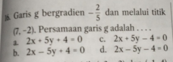 ]6 Garis g bergradien - 2/5  dan melalui titik
(7,-2). Persamaan garis g adalah . . . .
a. 2x+5y+4=0 c. 2x+5y-4=0
b. 2x-5y+4=0 d. 2x-5y-4=0