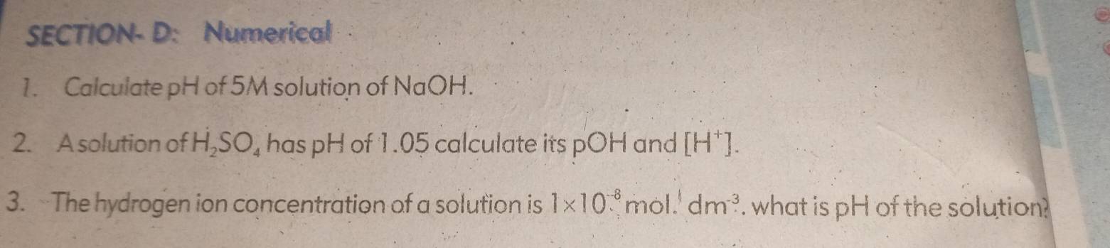 SECTION- D: Numerical 
1. Calculate pH of 5M solution of NaOH. 
2. A solution of H_2SO_4 has pH of 1.05 calculate its pOH and [H^+]. 
3. The hydrogen ion concentration of a solution is 1* 10^(-8). mol.' dm^(-3). what is pH of the solution?