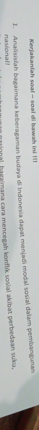 Kerjakanlah soal - soal di bawah ini !!! 
1. Analisislah bagaimana keberagaman budaya di Indonesia dapat menjadi modal sosial dalam pembangunan 
nasional ! 
an nasional, bagaimana cara mencegah konflik sosial akibat perbedaan suku,