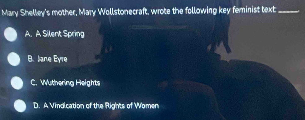 Mary Shelley's mother, Mary Wollstonecraft, wrote the following key feminist text:_
A. A Silent Spring
B. Jane Eyre
C. Wuthering Heights
D. A Vindication of the Rights of Women