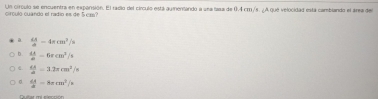 Un círculo se encuentra en expansión. El radio del círculo está aumentando a una sasa de 0.4 cm/s. ¿A que velocidad está cambando el área de
cirçulo cuando el radio es de 5 cm?
a  dx/d -4π cm^2/s
b.  dA/dt -6rcm^2/s
 dA/d =3.2π cm^2/s
0.  dA/d =8π cm^2/s