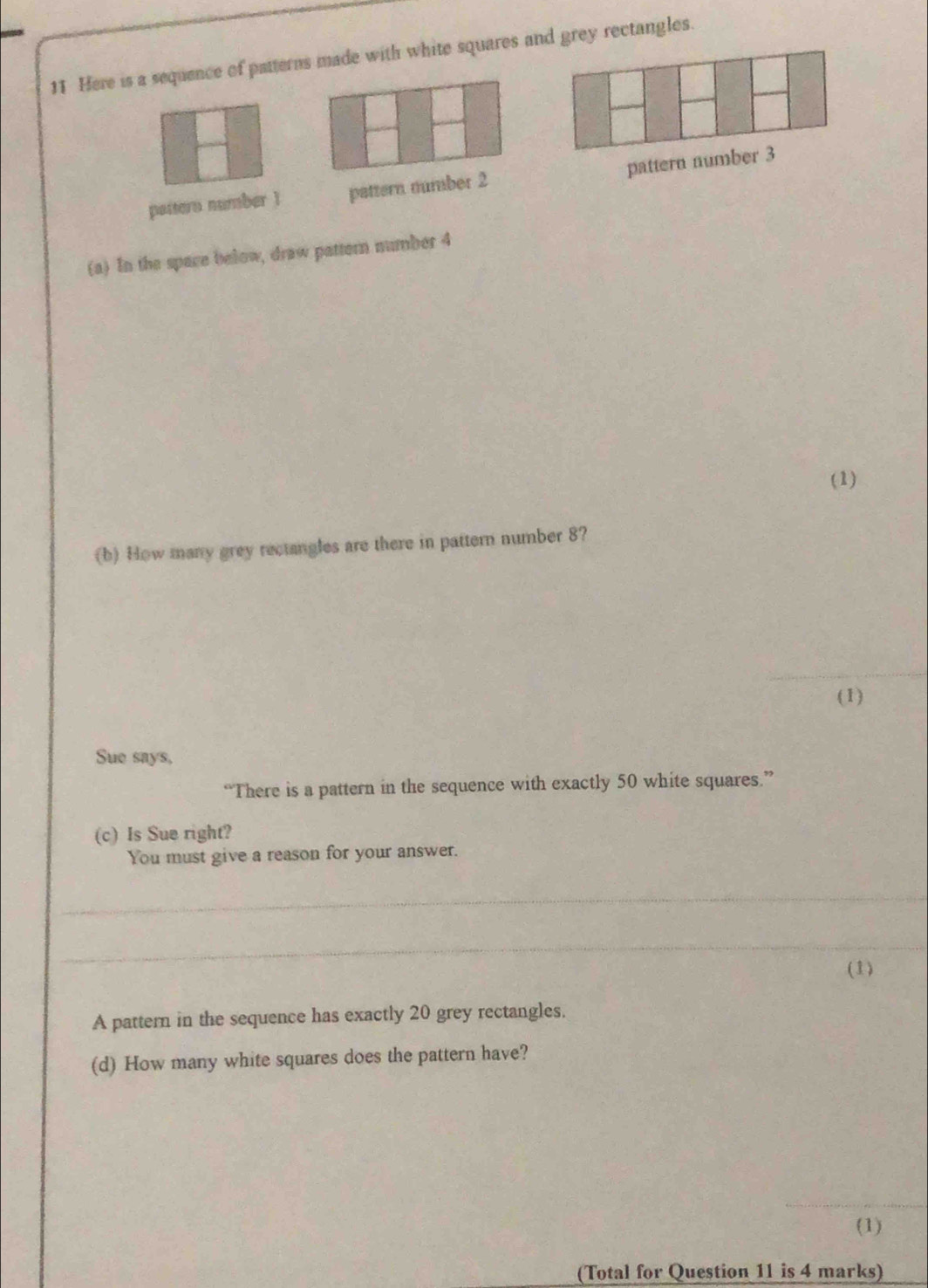 Here is a sequence of patterns made with white squares and grey rectangles. 
pattern number 1 pattern number 2 pattern number 3
(a) In the space below, draw pattern number 4
(1) 
(b) How many grey rectangles are there in pattern number 8? 
_ 
_ 
_ 
(1) 
Sue says, 
“There is a pattern in the sequence with exactly 50 white squares.” 
(c) Is Sue right? 
You must give a reason for your answer. 
_ 
_ 
(1) 
A pattern in the sequence has exactly 20 grey rectangles. 
(d) How many white squares does the pattern have? 
_ 
(1) 
(Total for Question 11 is 4 marks)