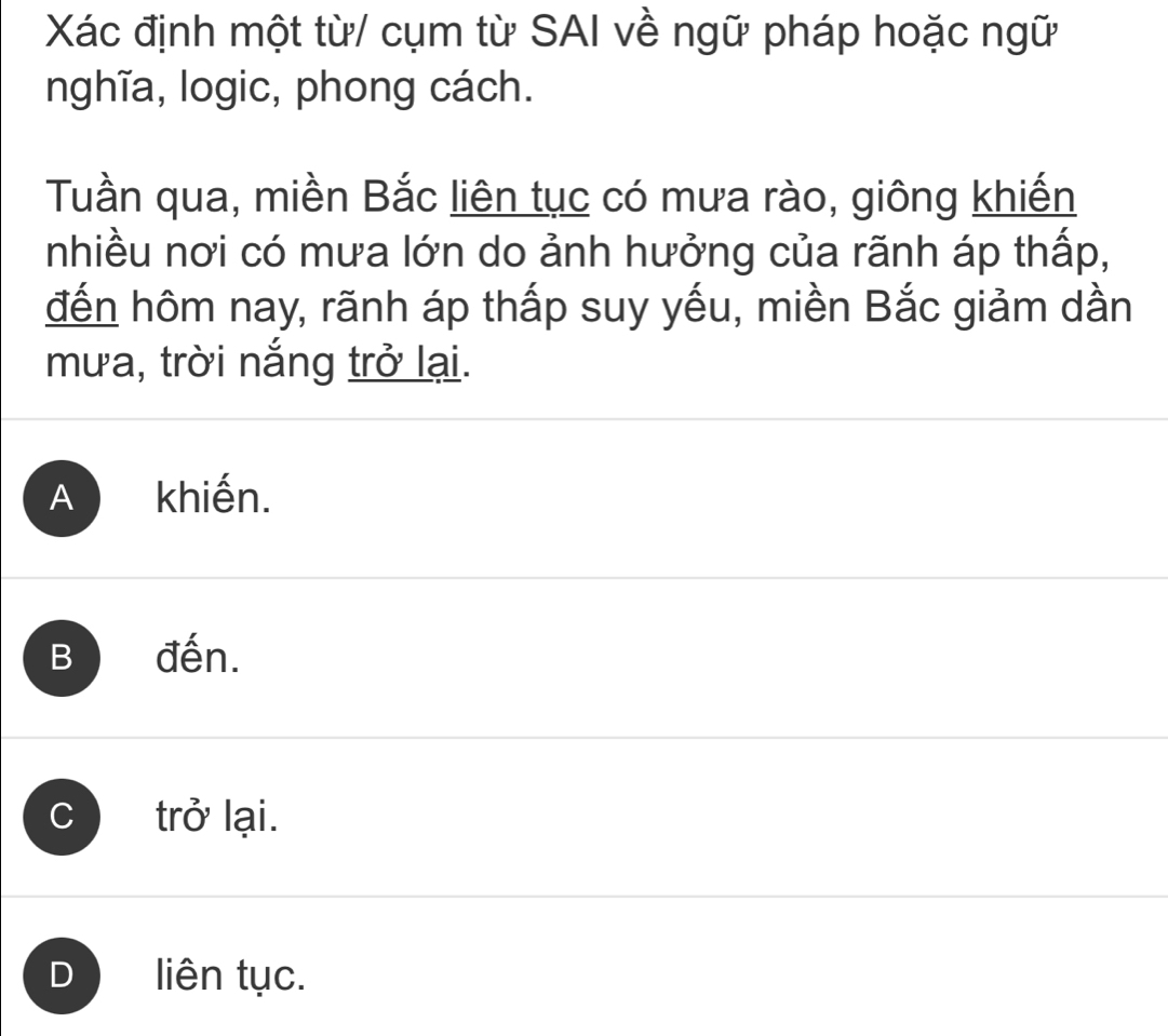 Xác định một từ/ cụm từ SAI về ngữ pháp hoặc ngữ
nghĩa, logic, phong cách.
Tuần qua, miền Bắc liên tục có mưa rào, giông khiến
nhiều nơi có mưa lớn do ảnh hưởng của rãnh áp thấp,
đến hôm nay, rãnh áp thấp suy yếu, miền Bắc giảm dần
mưa, trời nắng trở lại.
A khiến.
B đến.
c trở lại.
D a liên tục.