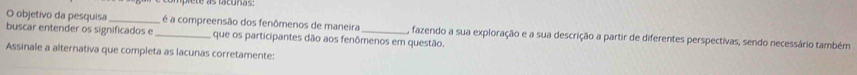 objetivo da pesquisa _é a compreensão dos fenômenos de maneira , fazendo a sua exploração e a sua descrição a partir de diferentes perspectivas, sendo necessário também 
buscar entender os significados e _que os participantes dão aos fenômenos em questão. 
Assinale a alternativa que completa as lacunas corretamente: