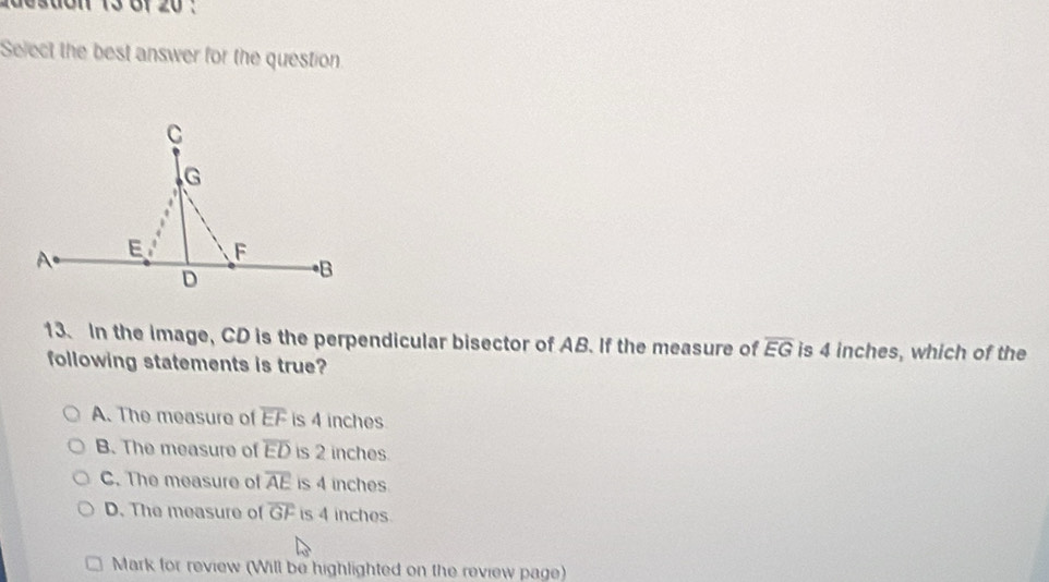 adesdon 13 Gf 20 :
Select the best answer for the question
13. In the image, CD is the perpendicular bisector of AB. If the measure of overline EG is 4 inches, which of the
following statements is true?
A. The measure of overline EF is 4 inches
B. The measure of overline ED is 2 inches.
C. The measure of overline AE is 4 inches
D. The measure of overline GF is 4 inches.
Mark for review (Will be highlighted on the review page)