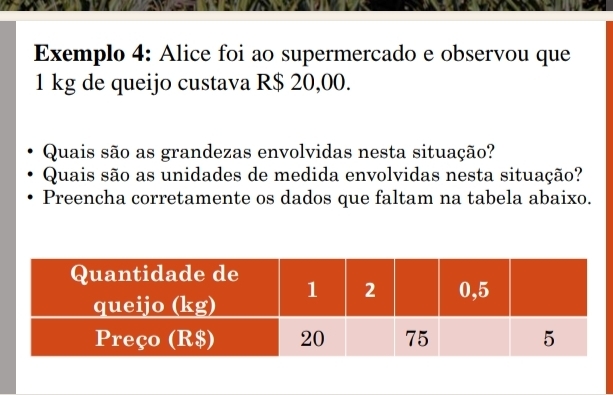 Exemplo 4: Alice foi ao supermercado e observou que
1 kg de queijo custava R$ 20,00. 
Quais são as grandezas envolvidas nesta situação? 
Quais são as unidades de medida envolvidas nesta situação? 
Preencha corretamente os dados que faltam na tabela abaixo.