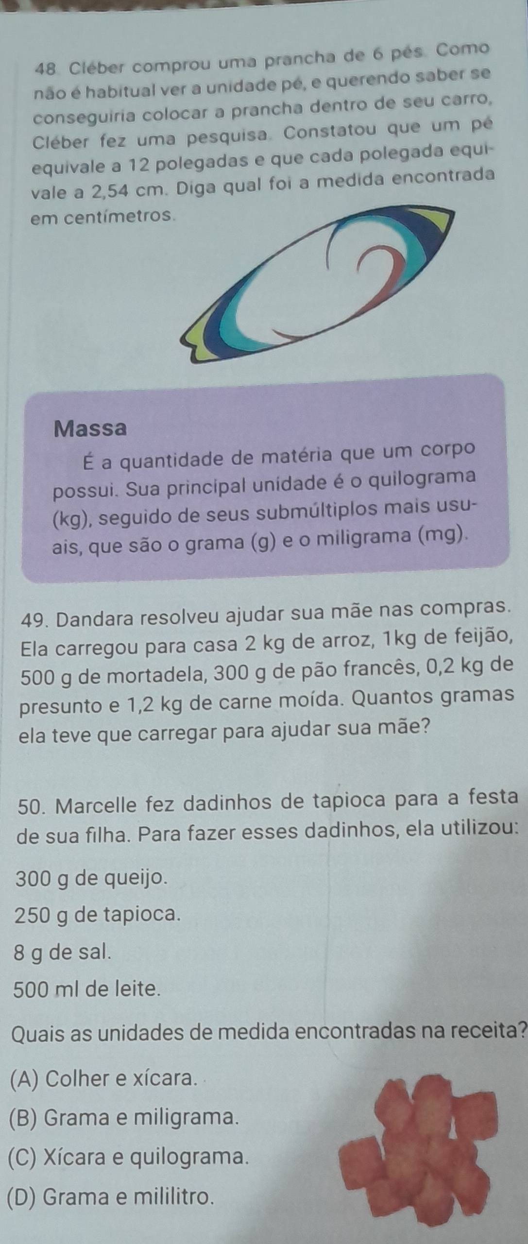 Cléber comprou uma prancha de 6 pés. Como
não é habitual ver a unidade pé, e querendo saber se
conseguiria colocar a prancha dentro de seu carro,
Cléber fez uma pesquisa. Constatou que um pé
equivale a 12 polegadas e que cada polegada equi-
vale a 2,54 cm. Diga qual foi a medida encontrada
em centímetr
Massa
É a quantidade de matéria que um corpo
possui. Sua principal unídade é o quilograma
(kg), seguido de seus submúltiplos mais usu-
ais, que são o grama (g) e o miligrama (mg).
49. Dandara resolveu ajudar sua mãe nas compras.
Ela carregou para casa 2 kg de arroz, 1kg de feijão,
500 g de mortadela, 300 g de pão francês, 0,2 kg de
presunto e 1,2 kg de carne moída. Quantos gramas
ela teve que carregar para ajudar sua mãe?
50. Marcelle fez dadinhos de tapioca para a festa
de sua filha. Para fazer esses dadinhos, ela utilizou:
300 g de queijo.
250 g de tapioca.
8 g de sal.
500 ml de leite.
Quais as unidades de medida encontradas na receita?
(A) Colher e xícara.
(B) Grama e miligrama.
(C) Xícara e quilograma.
(D) Grama e mililitro.