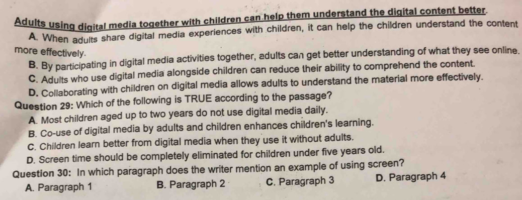 Adults using digital media together with children can help them understand the digital content better
A. When adults share digital media experiences with children, it can help the children understand the content
more effectively.
B. By participating in digital media activities together, adults can get better understanding of what they see online.
C. Adults who use digital media alongside children can reduce their ability to comprehend the content.
D. Collaborating with children on digital media allows adults to understand the material more effectively.
Question 29: Which of the following is TRUE according to the passage?
A. Most children aged up to two years do not use digital media daily.
B. Co-use of digital media by adults and children enhances children's learning.
C. Children learn better from digital media when they use it without adults.
D. Screen time should be completely eliminated for children under five years old.
Question 30: In which paragraph does the writer mention an example of using screen?
A. Paragraph 1 B. Paragraph 2 C. Paragraph 3 D. Paragraph 4