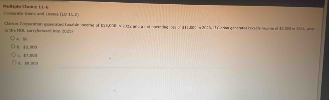 11-6
Corporate Gains and Losses (LO 11.2)
Clarion Corporation generated taxable income of $15,000 in 2022 and a net operating loss of $12,000 in 2023. If Clarion generates taxable income of $5,000= 202 1, what
is the NOL carryforward into 2025?
a. $0
b. $2,000
c. $7,000
d、 $8,000