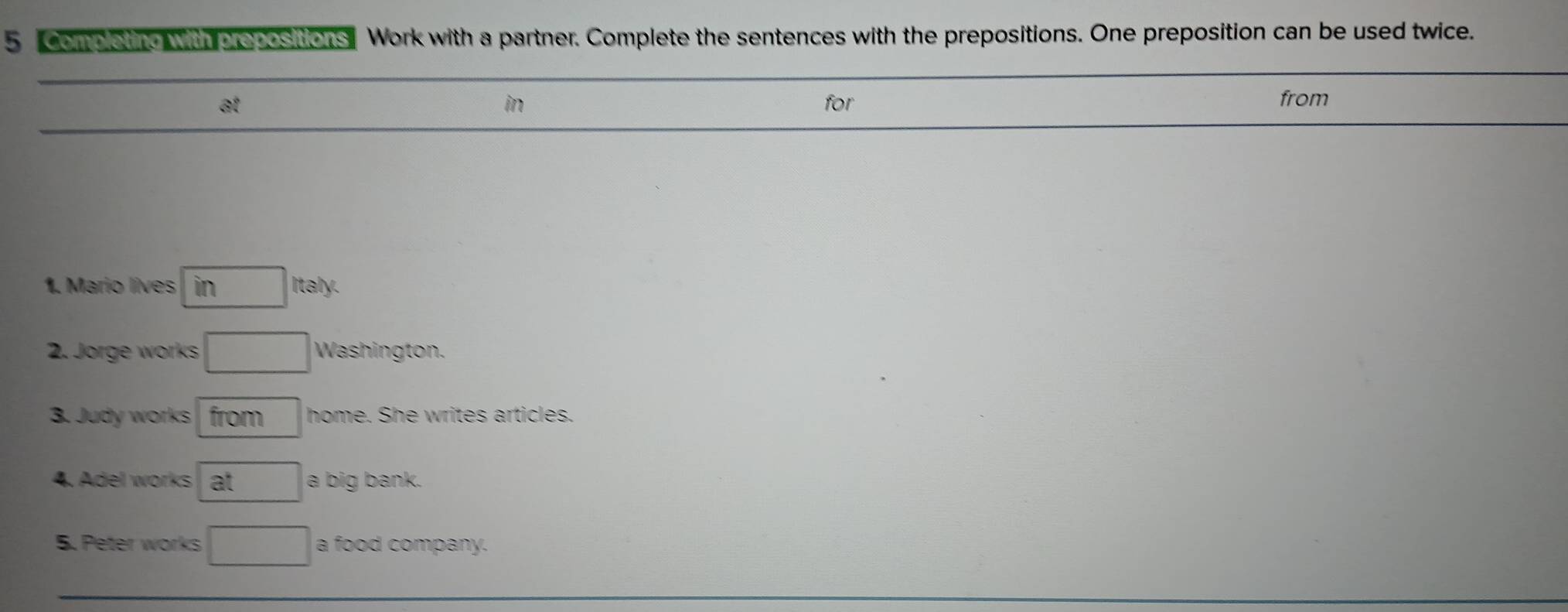 Completing with propositions Work with a partner. Complete the sentences with the prepositions. One preposition can be used twice. 
at for from 
in 
1. Mario lives in Italy. 
2. Jorge works Washington. 
3. Judy works from home. She writes articles. 
4. Adel works at a big bank. 
5. Peter works a food company.