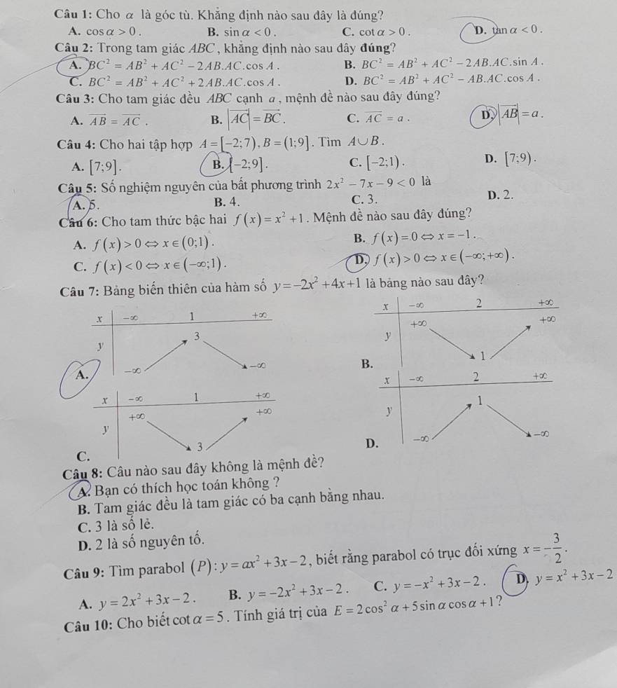 Cho α là góc tù. Khẳng định nào sau đây là đúng?
A. cos alpha >0. B. sin alpha <0. C. cot alpha >0. D. tan alpha <0.
Câu 2: Trong tam giác ABC , khẳng định nào sau đây đúng?
A. BC^2=AB^2+AC^2-2AB.AC.cos A. B. BC^2=AB^2+AC^2-2AB.AC.sin A.
C. BC^2=AB^2+AC^2+2AB.AC.cos A. D. BC^2=AB^2+AC^2-AB.AC.cos A.
Câu 3: Cho tam giác đều ABC cạnh a , mệnh đề nào sau đây đúng?
A. vector AB=vector AC. B. |vector AC|=vector BC. C. overline AC=a. D, |vector AB|=a.
Câu 4: Cho hai tập hợp A=[-2;7),B=(1;9]. Tìm A∪ B.
B.
C.
A. [7;9]. [-2;9]. [-2;1).
D. [7;9).
Câu 5: Số nghiệm nguyên của bất phương trình 2x^2-7x-9<0</tex> là
A. 5. B. 4. C. 3.
D. 2.
Câu 6: Cho tam thức bậc hai f(x)=x^2+1 Mệnh đề nào sau đây đúng?
A. f(x)>0 < <tex>x∈ (0;1).
B. f(x)=0 x=-1.
C. f(x)<0Leftrightarrow x∈ (-∈fty ;1).
D, f(x)>0 x∈ (-∈fty ;+∈fty ).
Câu 7: Bảng biến thiên của hàm số y=-2x^2+4x+1 là bảng nào sau đây?
x -∞ 1 +∞
3
y
-∞
A. -∞
x -∞ 2 +∞
1
y
-∞
D. _  ∞
Câu 8: Câu nào sau đây không là đề?
A. Bạn có thích học toán không ?
B. Tam giác đều là tam giác có ba cạnh bằng nhau.
C. 3 là số lẻ.
D. 2 là số nguyên tố.
Câu 9: Tìm parabol (P): y=ax^2+3x-2 , biết rằng parabol có trục đối xứng x=- 3/2 .
A. y=2x^2+3x-2. B. y=-2x^2+3x-2. C. y=-x^2+3x-2. D y=x^2+3x-2
Câu 10: Cho biết cot alpha =5. Tính giá trị của E=2cos^2alpha +5sin alpha cos alpha +1 ?