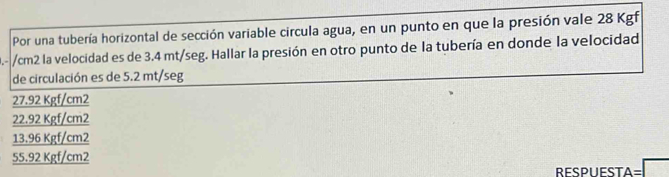 Por una tubería horizontal de sección variable circula agua, en un punto en que la presión vale 28 Kgf
0.- //cm2 la velocidad es de 3.4 mt/seg. Hallar la presión en otro punto de la tubería en donde la velocidad
de circulación es de 5.2 mt/seg
27.92 Kgf/cm2
22.92 Kgf/cm2
13.96 Kgf/cm2
55.92 Kgf/cm2
A=□