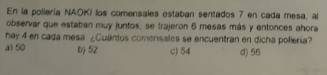 En la pollería NAOKI los comensales estaban sentados 7 en cada mesa, al
observar que estaban muy juntos, se trajeron 6 mesas más y entonces ahora
hay 4 en cada mesa. ¿Cuántos comensales se encuentran en dicha pollería?
a) 50 b) 52 c) 54 d) 56