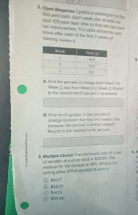 Open Response Cynthia is traning to on the
100-yard dash. Each week she records her
best 100-yard dash time so that ohe can theck
her improvement. The table shows her sest
times after each of the first 3 weeks of
training, Ressee 1
5
A. Find the percent of change from Week 1 to
Week 2, and from Week 2 to Week 3. Round
to the nearest tanth percent if necessary.
B. How much greater is the percent of
change between the first two weeks than 
between the second and third weeks?
Round to the neerest tenth percent.
E
3. Multiple Choice The wholesale cost of a pair 6. N
of sandals at a shoe store is $22.60. The
markup for the sendals is 45%. What is the B
selling price of the sandals? Sesson in
5
④ $10.17
@ $32.77
$41.15
⑥ $54.90