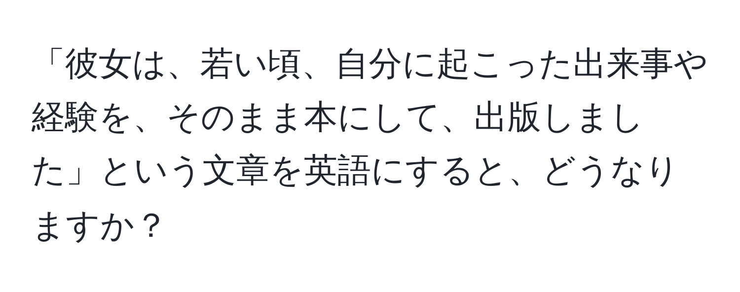 「彼女は、若い頃、自分に起こった出来事や経験を、そのまま本にして、出版しました」という文章を英語にすると、どうなりますか？