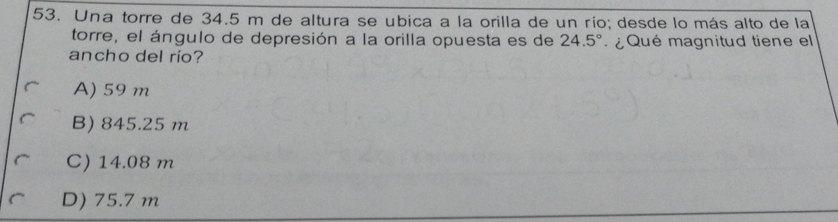 Una torre de 34.5 m de altura se ubica a la orilla de un río; desde lo más alto de la
torre, el ángulo de depresión a la orilla opuesta es de 24.5° ¿ Qué magnitud tiene el
ancho del río?
A) 59 m
B) 845.25 m
C) 14.08 m
D) 75.7 m