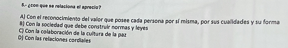 5.- ¿con que se relaciona el aprecio?
A) Con el reconocimiento del valor que posee cada persona por sí misma, por sus cualidades y su forma
B) Con la sociedad que debe construir normas y leyes
C) Con la colaboración de la cultura de la paz
D) Con las relaciones cordiales