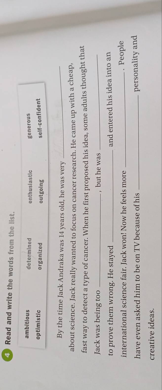 Read and write the words from the list.
ambitious determined enthusiastic generous
optimistic organized outgoing self-confident
By the time Jack Andraka was 14 years old, he was very_
about science. Jack really wanted to focus on cancer research. He came up with a cheap,
fast way to detect a type of cancer. When he first proposed his idea, some adults thought that
Jack was being too _, but he was_
to prove them wrong. He stayed_
and entered his idea into an
international science fair. Jack won! Now he feels more _. People
have even asked him to be on TV because of his _personality and
creative ideas.