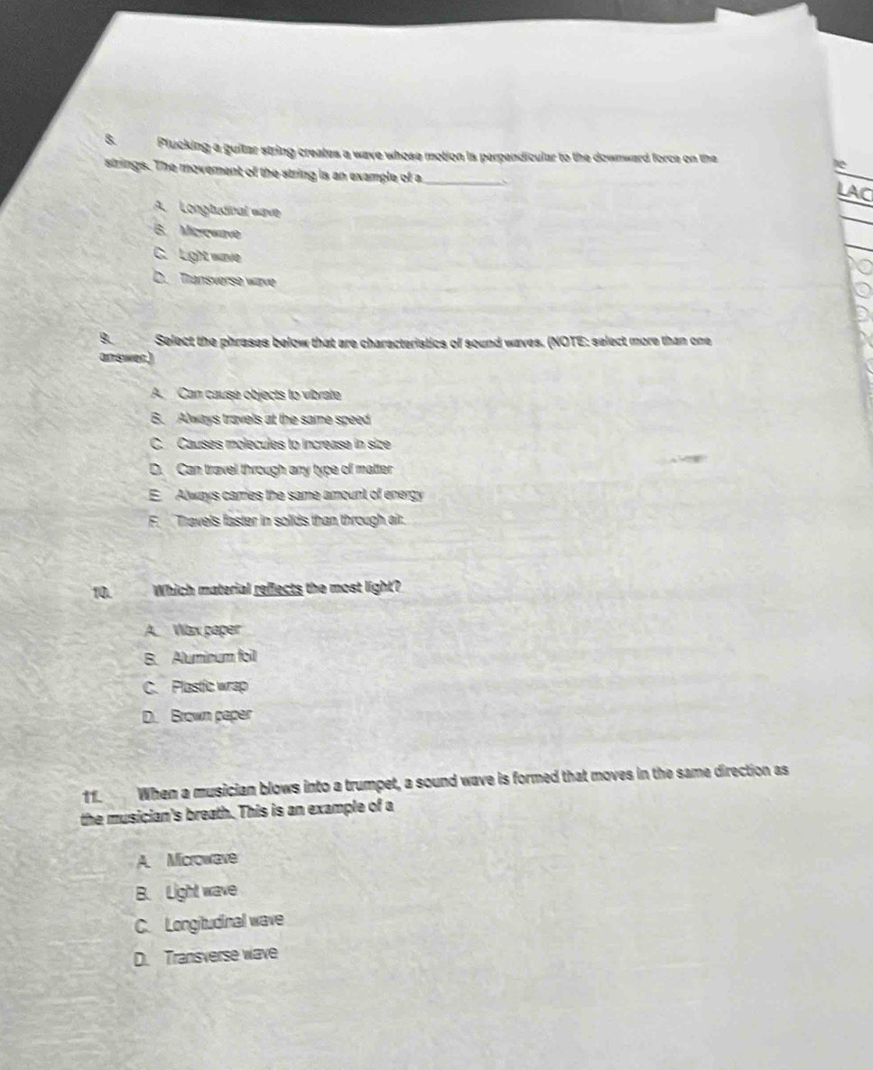 Plucking a guitar string creates a wave whose motion is perpendicular to the downward force on the a
strings. The movement of the string is an example of a_ 、
LAC
A. Longtudinal wave
B. Microwave
C. Light wave
D. Transverse wave
B. Select the phrases below that are charecteristics of sound waves. (NOTE: select more than one
answer.)
A. Can causé objects to vibrate
6. Always travels at the same speed
C. Causes molecules to increase in size
D. Can travel through any type of matter
E Always carries the same amount of energy
F. Travels faster in solids than through air.
10. Which material reflects the most light?
A. Wax paper
B. Aluminum foil
C. Plastic wrap
D. Brown paper
11. When a musician blows into a trumpet, a sound wave is formed that moves in the same direction as
the musician's breath. This is an example of a
A. Microwave
B. Light wave
C. Longitudinal wave
D. Transverse wave
