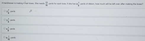 A hairdresser is making 4 hair bows. She needs  13/16  yards for each bow. f she has 5 1/8  yards of ribbon, how much will be left over after making the bows.'
2 7/8  yards
3 1/4  yards
4 1/8  yards
6 1/16  yards