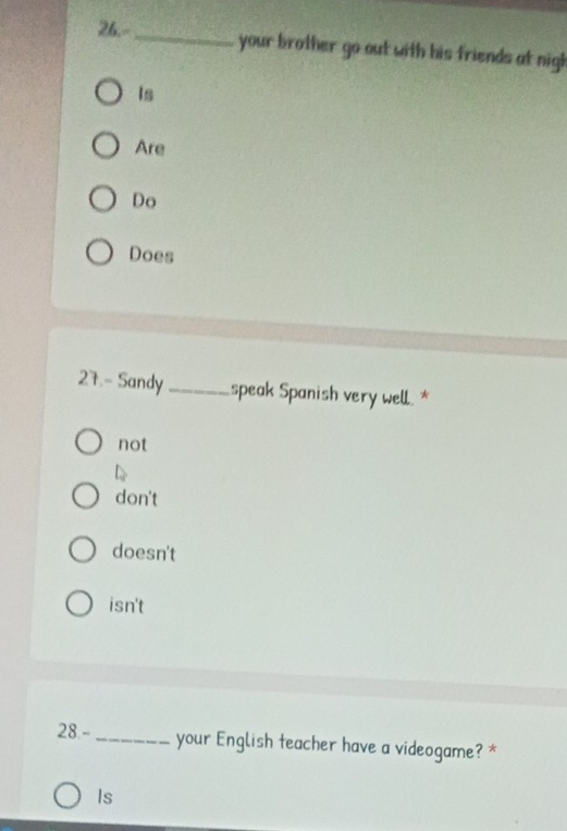 26.-_ your brother go out with his friends at nigh 
Is 
Are 
Do 
Does 
27.- Sandy _speak Spanish very well.* 
not 
don't 
doesn't 
isn't 
28-_ your English teacher have a videogame? * 
Is