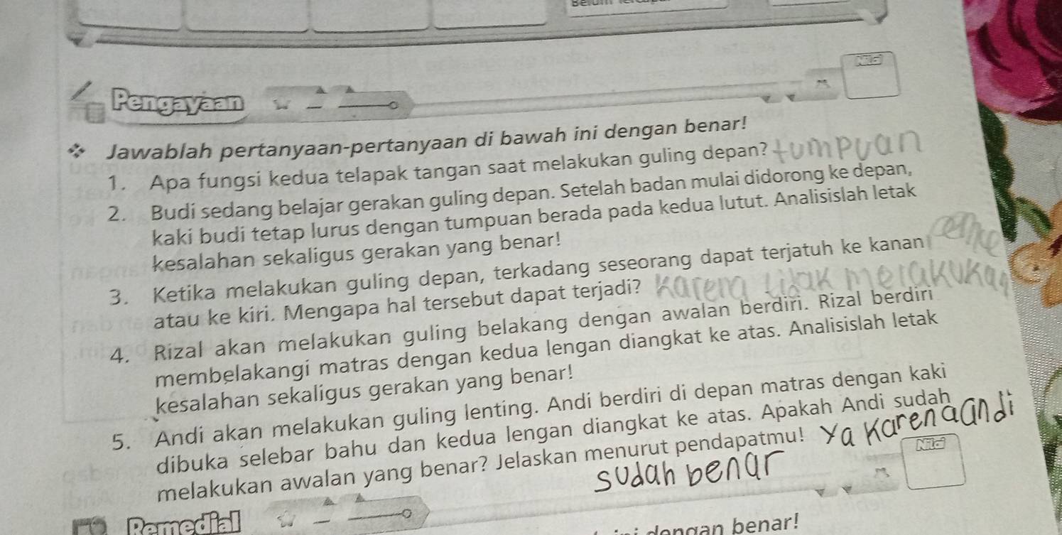 Pengayaan 
Jawablah pertanyaan-pertanyaan di bawah ini dengan benar! 
1. Apa fungsi kedua telapak tangan saat melakukan guling depan? 
2. Budi sedang belajar gerakan guling depan. Setelah badan mulai didorong ke depan, 
kaki budi tetap lurus dengan tumpuan berada pada kedua lutut. Analisislah letak 
kesalahan sekaligus gerakan yang benar! 
3. Ketika melakukan guling depan, terkadang seseorang dapat terjatuh ke kanan 
atau ke kiri. Mengapa hal tersebut dapat terjadi? 
4. Rizal akan melakukan guling belakang dengan awalan berdiri. Rizal berdiri 
membelakangi matras dengan kedua lengan diangkat ke atas. Analisislah letak 
kesalahan sekaligus gerakan yang benar! 
5. Andi akan melakukan guling lenting. Andi berdiri di depan matras dengan kaki 
dibuka selebar bahu dan kedua lengan diangkat ke atas. Apakah Andi sudah 
melakukan awalan yang benar? Jelaskan menurut pendapatmu! 
engan benar!