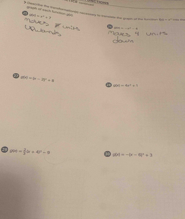 UNCTIONS 
CTICE continued 
graph of each function g(x). 
Describe the transformation(s) necessary to translate the graph of the functior f(x)=x^3 into the 
25 g(x)=x^2+7
26 g(x)=-x^2-4
27 g(x)=(x-2)^2+8
28 g(x)=4x^2+1
29 g(x)= 2/3 (x+4)^2-9
60 g(x)=-(x-6)^2+3