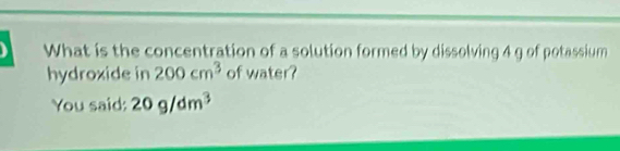 What is the concentration of a solution formed by dissolving 4 g of potassium 
hydroxide in 200cm^3 of water? 
You said: 20g/dm^3