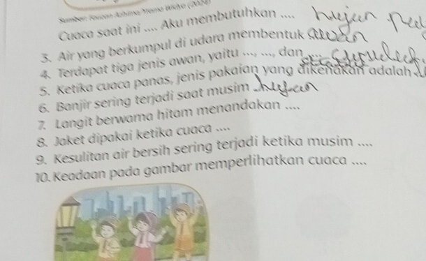 Sumber: Tauzan Azhima/Yrama Widya (2024) 
Cuaca saat ini .... Aku membutuhkan .... 
3. Air yang berkumpul di udara membentuk 
4. Terdapat tiga jenis awan, yaitu ..., ..., dan 
5. Ketika cuaca panas, jenis pakaian yang dikenakan adalah . 
6. Banjir sering terjadi saat musim 
7. Langit berwama hitam menandakan .... 
8. Jaket dipakai ketika cuaca .... 
9. Kesulitan air bersih sering terjadi ketika musim .... 
10. Keadaan pada gambar memperlihatkan cuaca ....