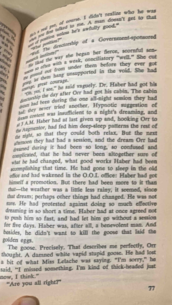 pprmía hed a real pro, of course. I didn't realize who he was
o whes you frst talked to me. A man doesn't get to that
aut of position unless he's awfully good."
g  se wa b What position?"
el The directorship of a Government-sponsored
m ige   atch iostitute 
He liked the way she began her fierce, scornful sen-
onal ae 
uncer so often with a weak, conciliatory “well.” She cut
he the ground out from under them before they ever got .
ping, let them hang unsupported in the void. She had
pea. one
courage, great courage.
ne, "Oh, yes, I see," he said vaguely. Dr. Haber had got his
nd directorship the day after Orr had got his cabin. The cabin
dream had been during the one all-night session they had
1 Bad; they never tried another. Hypnotic suggestion of
dream content was insufficient to a night's dreaming, and
3 A.M. Haber had at last given up and, hooking Orr to
the Augmentor, had fed him deep-sleep patterns the rest of
the night, so that they could both relax. But the next
afternoon they had had a session, and the dream Orr had
dreamed during it had been so long, so confused and
complicated, that he had never been altogether sure of
what he had changed, what good works Haber had been
sccomplishing that time. He had gone to sleep in the old
office and had wakened in the O.O.I. office: Haber had got
himself a promotion. But there had been more to it than
that—the weather was a little less rainy, it seemed, since
that dream; perhaps other things had changed. He was not
sure. He had protested against doing so much effective
dreaming in so short a time. Haber had at once agreed not
to push him so fast, and had let him go without a session
for five days. Haber was, after all, a benevolent man. And
besides, he didn't want to kill the goose that laid the
golden eggs.
The goose. Precisely. That describes me perfectly, Orr
thought. A damned white vapid stupid goose. He had lost
a bit of what Miss Lelache was saying. “I'm sorry,” he
said, “I missed something. I’m kind of thick-headed just
now, I think."
“Are you all right?”
77