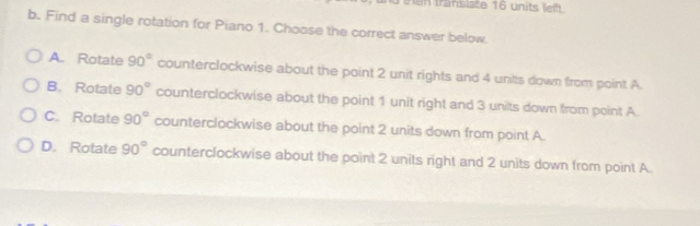 tn translete 16 un its m
b. Find a single rotation for Piano 1. Choose the correct answer below.
A. Rotate 90° counterclockwise about the point 2 unit rights and 4 unitts down from point A.
B. Rotate 90° counterclockwise about the point 1 unit right and 3 units down from point A.
C. Rotate 90° counterclockwise about the point 2 units down from point A.
D. Rotate 90° counterclockwise about the point 2 units right and 2 units down from point A.