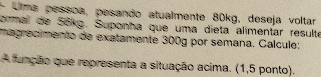 + Uma pessoa, pesando atualmente 80kg, deseja voltar 
ormal de 56kg. Suponha que uma dieta alimentar resulte 
magrecimento de exatamente 300g por semana. Calcule: 
A função que representa a situação acima. (1,5 ponto).