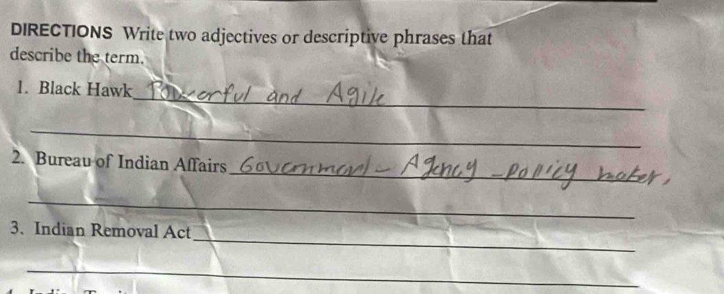 DIRECTIONS Write two adjectives or descriptive phrases that 
describe the term. 
_ 
1. Black Hawk 
_ 
_ 
_ 
2. Bureau of Indian Affairs 
_ 
_ 
_ 
3. Indian Removal Act 
_