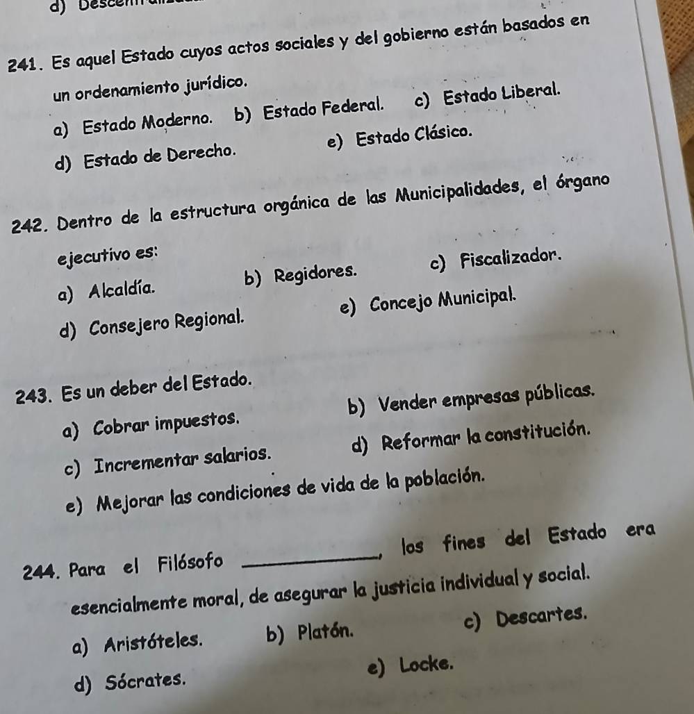 Descen
241. Es aquel Estado cuyos actos sociales y del gobierno están basados en
un ordenamiento jurídico.
a) Estado Moderno. b) Estado Federal. c) Estado Liberal.
d) Estado de Derecho. e) Estado Clásico.
242. Dentro de la estructura orgánica de las Municipalidades, el órgano
ejecutivo es:
a) Alcaldía. b) Regidores. c) Fiscalizador.
d) Consejero Regional. e) Concejo Municipal.
243. Es un deber del Estado.
a) Cobrar impuestos. b) Vender empresas públicas.
c) Incrementar salarios. d) Reformar la constitución.
e) Mejorar las condiciones de vida de la población.
244. Para el Filósofo _, los fines del Estado era
esencialmente moral, de asegurar la justicia individual y social.
a) Aristóteles. b) Platón. c) Descartes.
d) Sócrates. e) Locke.