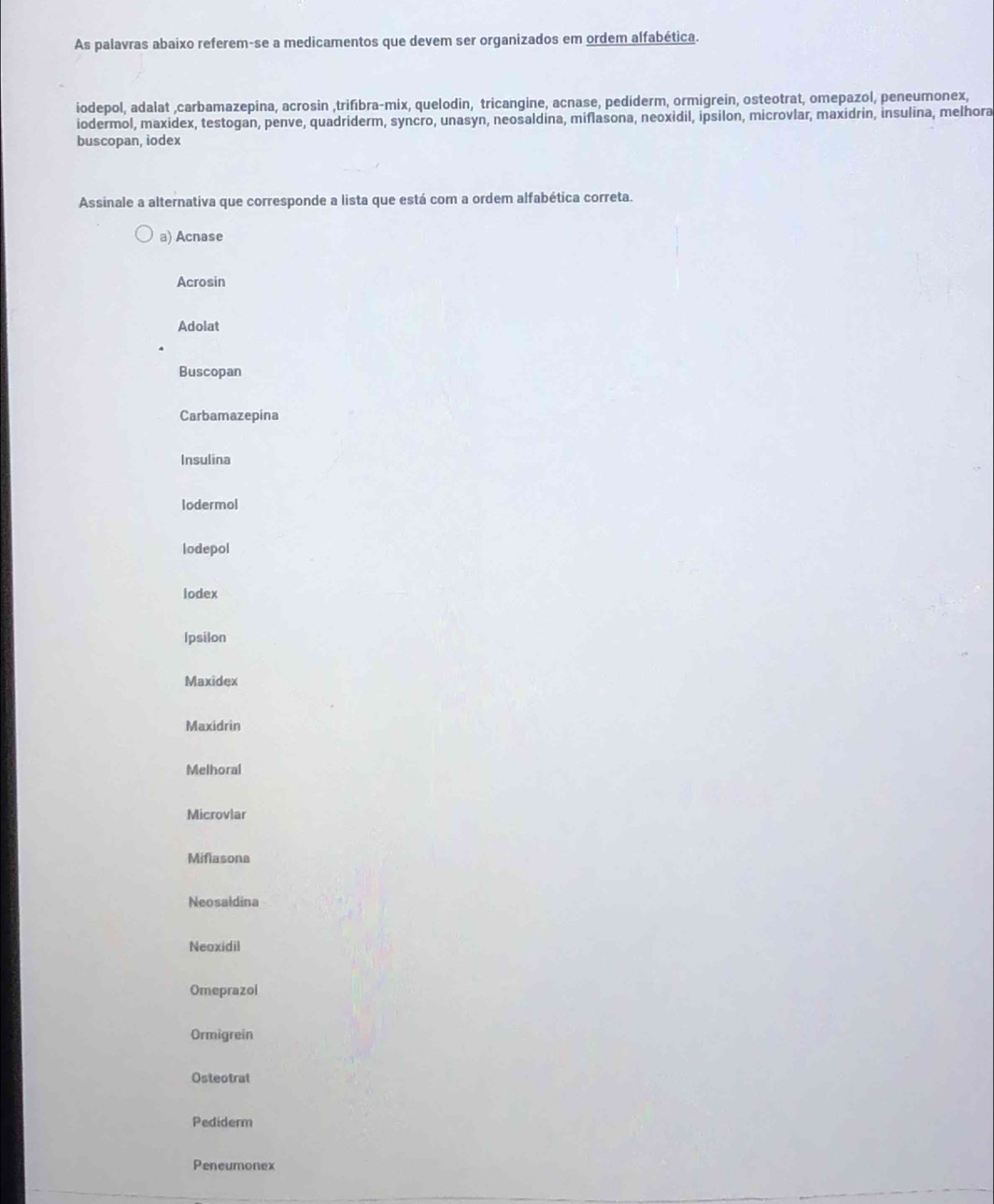 As palavras abaixo referem-se a medicamentos que devem ser organizados em ordem alfabética.
iodepol, adalat ,carbamazepina, acrosin ,trifıbra-mix, quelodin, tricangine, acnase, pediderm, ormigrein, osteotrat, omepazol, peneumonex,
iodermol, maxidex, testogan, penve, quadriderm, syncro, unasyn, neosaldina, miflasona, neoxidil, ipsilon, microvlar, maxidrin, insulina, melhora
buscopan, iodex
Assinale a alternativa que corresponde a lista que está com a ordem alfabética correta.
a) Acnase
Acrosin
Adolat
Buscopan
Carbamazepina
Insulina
lodermol
lodepol
lodex
Ipsilon
Maxidex
Maxidrin
Melhoral
Microvlar
Miflasona
Neosaldina
Neoxidil
Omeprazol
Ormigrein
Osteotrat
Pediderm
Peneumonex