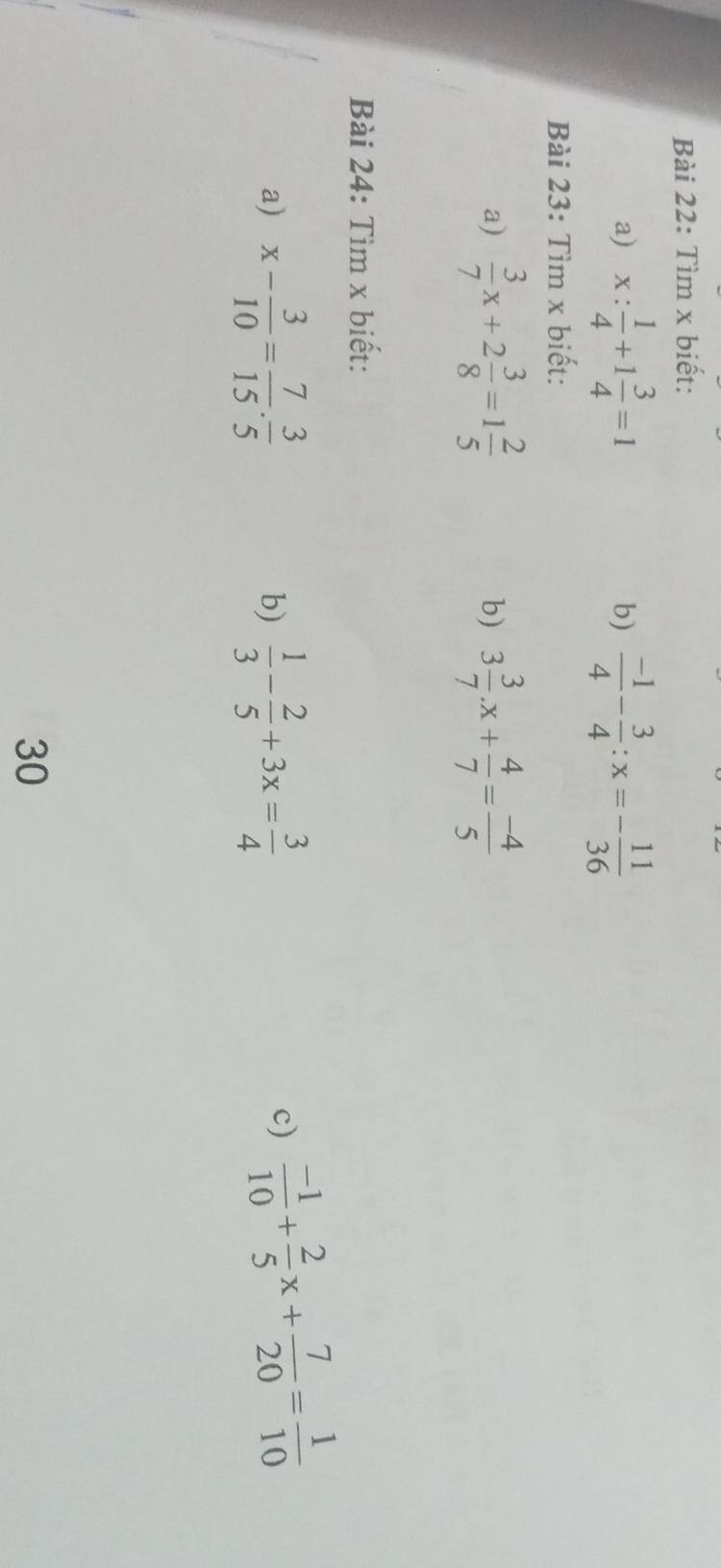 Tìm x biết: 
a) x: 1/4 +1 3/4 =1  (-1)/4 - 3/4 :x=- 11/36 
b) 
Bài 23: Tìm x biết: 
a)  3/7 x+2 3/8 =1 2/5  3 3/7 .x+ 4/7 = (-4)/5 
b) 
Bài 24: Tìm x biết: 
a) x- 3/10 = 7/15 . 3/5   1/3 - 2/5 +3x= 3/4 
b) 
c)  (-1)/10 + 2/5 x+ 7/20 = 1/10 
30