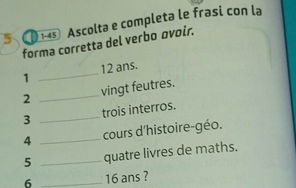 5 )1-45 Ascolta e completa le frasi con la 
forma corretta del verbo ovoir. 
1 _ 12 ans. 
vingt feutres. 
2 
_ 
3 _trois interros. 
4 _cours d'histoire-géo. 
_5 
quatre livres de maths. 
_6
16 ans ?