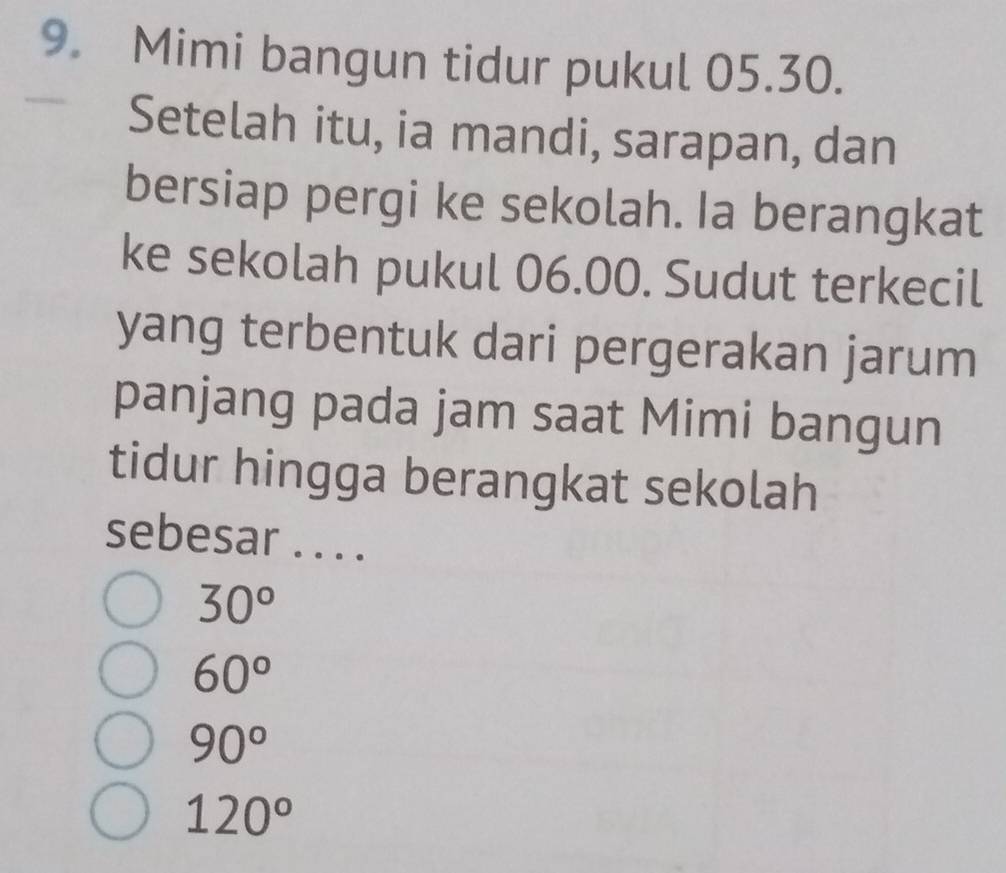 Mimi bangun tidur pukul 05.30.
Setelah itu, ia mandi, sarapan, dan
bersiap pergi ke sekolah. Ia berangkat
ke sekolah pukul 06.00. Sudut terkecil
yang terbentuk dari pergerakan jarum
panjang pada jam saat Mimi bangun
tidur hingga berangkat sekolah
sebesar . . . .
30°
60°
90°
120°