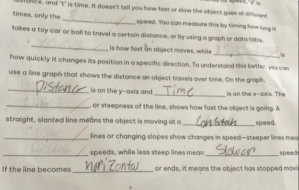 orspeed,"d" is 
stance, and "t" is time. It doesn't tell you how fast or slow the object goes at different 
times, only the _speed. You can measure this by timing how long it 
_ 
takes a toy car or ball to travel a certain distance, or by using a graph or data table. 
is how fast an object moves, while _is 
how quickly it changes its position in a specific direction. To understand this better, you can 
use a line graph that shows the distance an object travels over time. On the graph, 
_is on the y-axis and _is on the x-axis. The 
_, or steepness of the line, shows how fast the object is going. A 
straight, slanted line means the object is moving at a _speed. 
_lines or changing slopes show changes in speed—steeper lines mea 
_speeds, while less steep lines mean _speed 
If the line becomes _or ends, it means the object has stopped movi