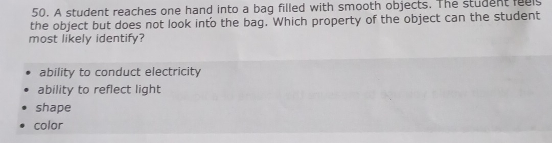 A student reaches one hand into a bag filled with smooth objects. The student feels
the object but does not look into the bag. Which property of the object can the student
most likely identify?
ability to conduct electricity
ability to reflect light
shape
color