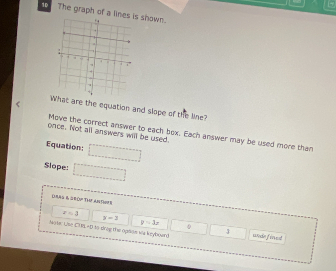 5
10 The graph of a line shown.
at are the equation and slope of the line?
once. Not all answers will be used.
Move the correct answer to each box. Each answer may be used more than
Equation:
Slope:
DRAG & DROP THE ANSWER
x=3
y=3x 0
Note: Use CTRL+D to drag the option via keyboard
y=3 undefined
3