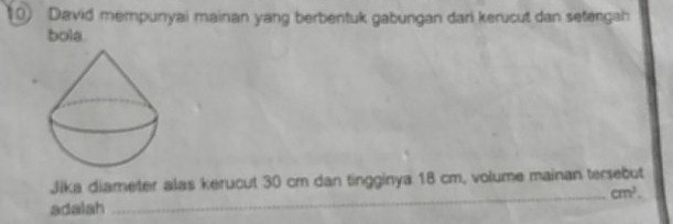 David mempunyai mainan yang berbentuk gabungan dari kerucut dan setengah 
bola 
Jika diameter alas kerucut 30 cm dan tingginya 18 cm, volume mainan tersebut 
_ cm^2. 
adalah