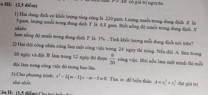 III: (2,5 điểm)
P=AB cỏ giá trị nguyên. 
1) Hai dung dịch có khối lượng tổng cộng là 220 gam. Lượng muổi trong dung dịch X là
5 gam, lượng muối trong dung dịch Y là 4,8 gam. Biết nồng độ muối trong dung dịch X
nhiêu 
hơn nồng độ muối trong dung dịch Y là 1%. Tính khồi lượng mỗi dung dịch nói trên? 
2) Hai đội công nhân cùng làm một công việc trong 24 ngày thì xong. Nếu đội A làm trong
10 ngày và đội B làm trong 12 ngày thì được  9/20  công việc. Hỏi nếu làm một mình thì mỗi 
đội làm xong công việc đó trong bao lâu. 
3) Cho phương trình: x^2-2(m-1)x-m-3=0. Tim m đề biểu thức A=x_1^2+x_2^2 đạt giá trị 
nhỏ nhất. 
Câu II: (1.5 điểm) Cho hai biểu