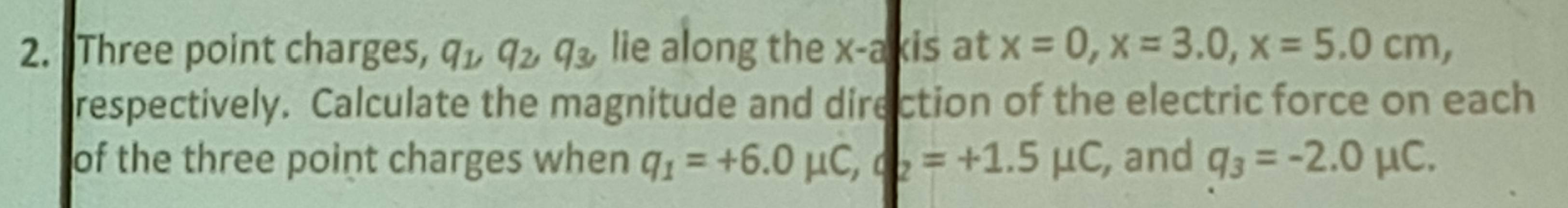 "Three point charges, q_1, q_2, q_3, lie along the x-a kis at x=0, x=3.0, x=5.0cm, 
respectively. Calculate the magnitude and direction of the electric force on each 
of the three point charges when q_1=+6.0mu C, q_2=+1.5mu C , and q_3=-2.0mu C.