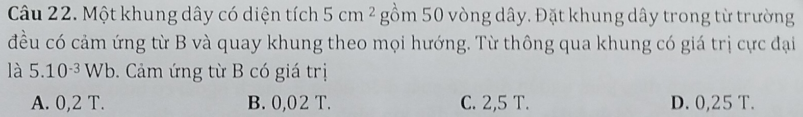 Một khung dây có diện tích 5cm^2 gồm 50 vòng dây. Đặt khung dây trong từ trường
đều có cảm ứng từ B và quay khung theo mọi hướng. Từ thông qua khung có giá trị cực đại
là 5.10^(-3)Wb Cảm ứng từ B có giá trị
A. 0,2 T. B. 0,02 T. C. 2,5 T. D. 0,25 T.