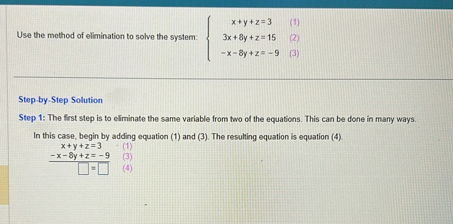 Use the method of elimination to solve the system: beginarrayl x+y+z=3(1) 3x+8y+z=15(2) -x-8y+z=-9(3)endarray.
Step-by-Step Solution
Step 1 : The first step is to eliminate the same variable from two of the equations. This can be done in many ways.
In this case, begin by adding equation (1) and (3). The resulting equation is equation (4).
(1)
beginarrayr x+y+z=3 -x-8y+z=-9 hline □ =□ endarray (3)
(4)