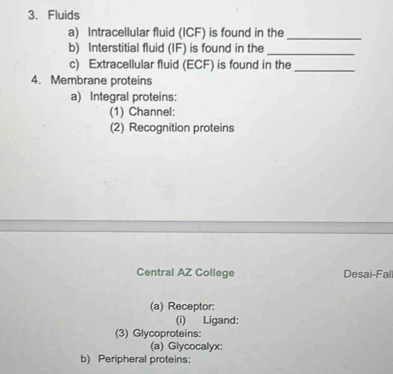 Fluids 
a) Intracellular fluid (ICF) is found in the_ 
b) Interstitial fluid (IF) is found in the_ 
c) Extracellular fluid (ECF) is found in the_ 
4. Membrane proteins 
a) Integral proteins: 
(1) Channel: 
(2) Recognition proteins 
Central AZ College Desai-Fall 
(a) Receptor: 
(i) Ligand: 
(3) Glycoproteins: 
(a) Glycocalyx: 
b) Peripheral proteins: