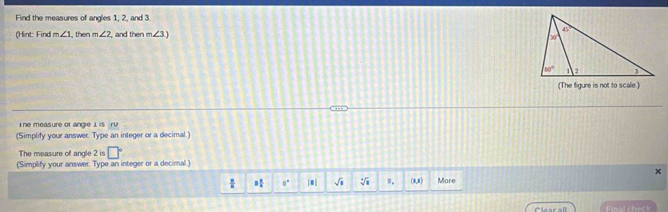 Find the measures of angles 1, 2, and 3.
(Hint: Find m∠ 1 , then m∠ 2 , and then m∠ 3.)
(The figure is not to scale.)
Ine measure or angie 1 is /V
(Simplify your answer. Type an integer or a decimal.)
The measure of angle 2 is □°.
(Simplify your answer. Type an integer or a decimal.)
×
 □ /□   □  □ /□   □° |□ | sqrt(□ ) sqrt[□](□ ). (8,0) More
Final check