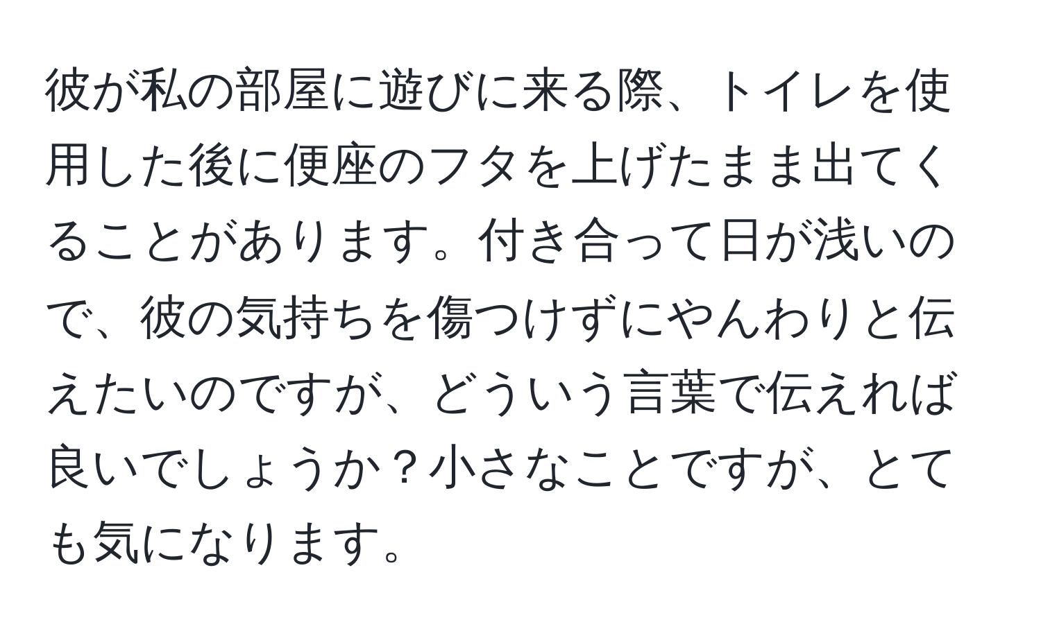 彼が私の部屋に遊びに来る際、トイレを使用した後に便座のフタを上げたまま出てくることがあります。付き合って日が浅いので、彼の気持ちを傷つけずにやんわりと伝えたいのですが、どういう言葉で伝えれば良いでしょうか？小さなことですが、とても気になります。