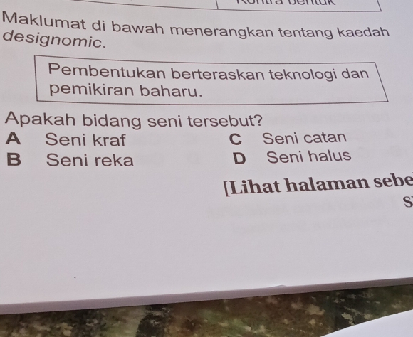 Maklumat di bawah menerangkan tentang kaedah
designomic.
Pembentukan berteraskan teknologi dan
pemikiran baharu.
Apakah bidang seni tersebut?
A Seni kraf c Seni catan
B Seni reka D Seni halus
[Lihat halaman sebe
S